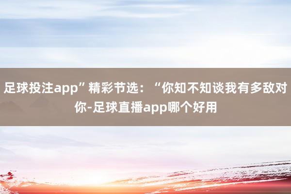 足球投注app”精彩节选：“你知不知谈我有多敌对你-足球直播app哪个好用