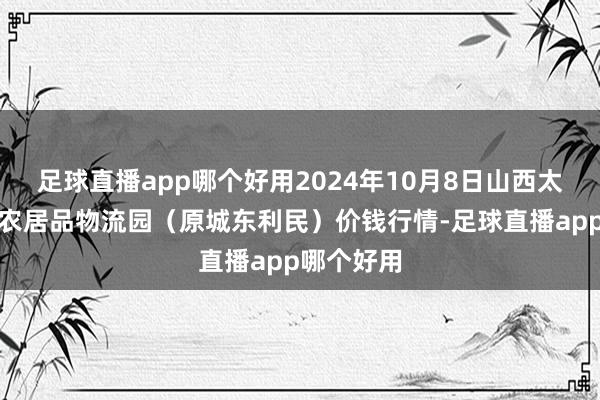 足球直播app哪个好用2024年10月8日山西太原丈子头农居品物流园（原城东利民）价钱行情-足球直播app哪个好用