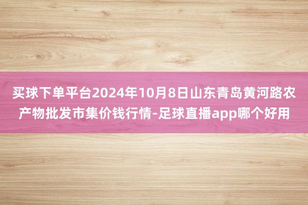 买球下单平台2024年10月8日山东青岛黄河路农产物批发市集价钱行情-足球直播app哪个好用