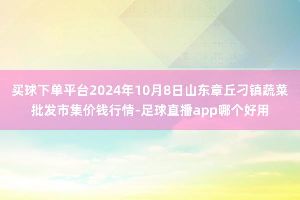 买球下单平台2024年10月8日山东章丘刁镇蔬菜批发市集价钱行情-足球直播app哪个好用