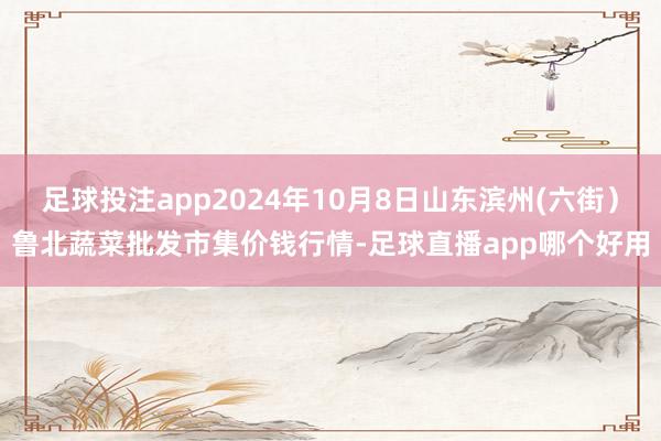 足球投注app2024年10月8日山东滨州(六街）鲁北蔬菜批发市集价钱行情-足球直播app哪个好用