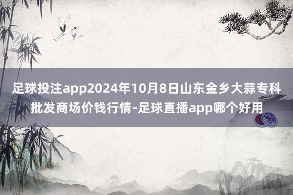 足球投注app2024年10月8日山东金乡大蒜专科批发商场价钱行情-足球直播app哪个好用