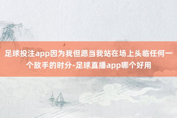 足球投注app因为我但愿当我站在场上头临任何一个敌手的时分-足球直播app哪个好用