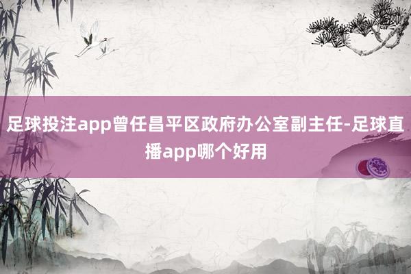 足球投注app曾任昌平区政府办公室副主任-足球直播app哪个好用