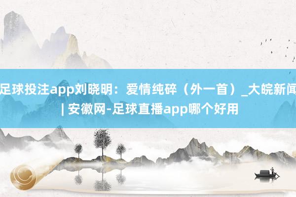 足球投注app刘晓明：爱情纯碎（外一首）_大皖新闻 | 安徽网-足球直播app哪个好用