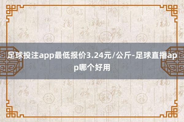 足球投注app最低报价3.24元/公斤-足球直播app哪个好用