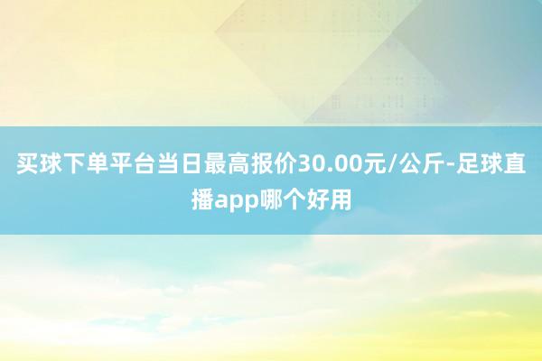 买球下单平台当日最高报价30.00元/公斤-足球直播app哪个好用