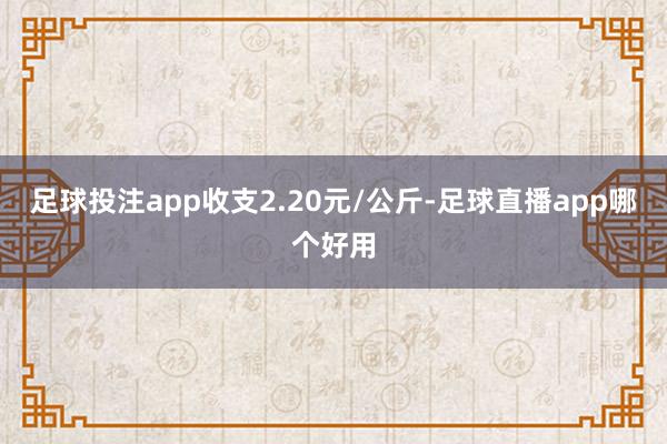 足球投注app收支2.20元/公斤-足球直播app哪个好用