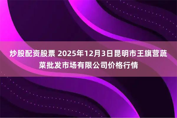 炒股配资股票 2025年12月3日昆明市王旗营蔬菜批发市场有限公司价格行情
