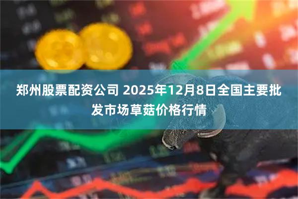 郑州股票配资公司 2025年12月8日全国主要批发市场草菇价格行情