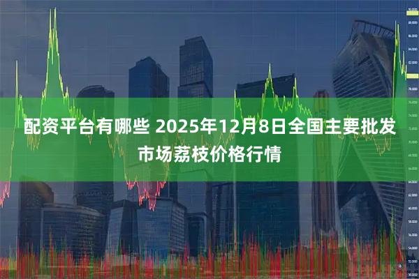 配资平台有哪些 2025年12月8日全国主要批发市场荔枝价格行情